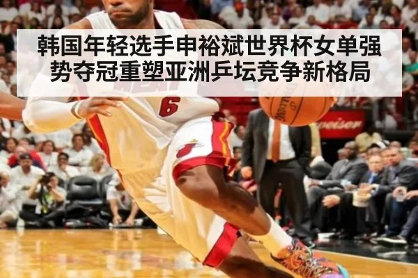 韩国年轻选手申裕斌世界杯女单强势夺冠重塑亚洲乒坛竞争新格局