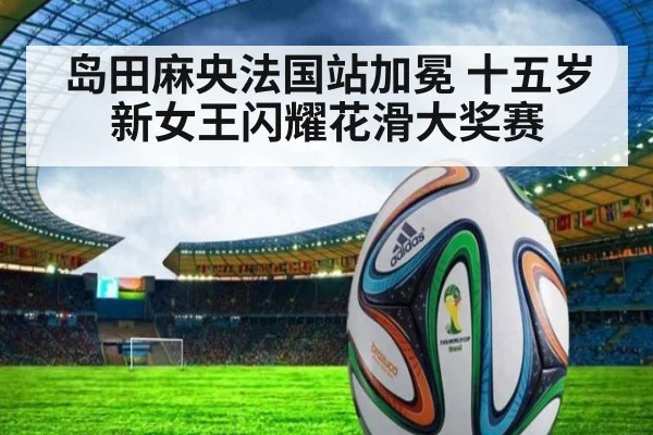 岛田麻央法国站加冕 十五岁新女王闪耀花滑大奖赛