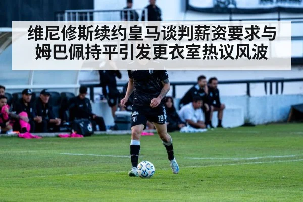 维尼修斯续约皇马谈判薪资要求与姆巴佩持平引发更衣室热议风波