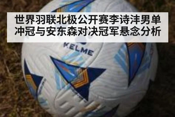 世界羽联北极公开赛李诗沣男单冲冠与安东森对决冠军悬念分析